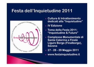 Cultura & Intrattenimento
dedicati alla “Inquietudine”
IV Edizione
Tema della Festa 2011:
“Inquietudine & Futuro”
Complesso Monumentale di
Santa Caterina a Finale
Ligure Borgo (Finalborgo),
Savona
27 - 28 - 29 Maggio 2011
www.festainquietudine.it

                               40
 