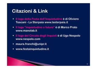 Il logo della Festa dell’Inquietudine è di Oliviero
Toscani - La Sterpaia www.lasterpaia.it
Il logo “inquietudine e futuro” è di Marco Prato
www.manolab.it
Il logo del Circolo degli Inquieti è di Ugo Nespolo
www.nespolo.com
maura.franchi@unipr.it
www.festainquietudine.it




                                                      42
 