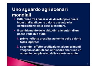 Differenze fra i paesi in via di sviluppo e quelli
industrializzati per le calorie assunte e la
composizione della dieta alimentare.
Il cambiamento delle abitudini alimentari di un
paese vede due stadi:
1. primo - effetto crescita: aumento delle calorie
   totali ingerite;
2. secondo - effetto sostituzione: alcuni alimenti
   vengono sostituiti con altri senza che vi sia un
   aumento complessivo delle calorie assunte.


                                                      9
 