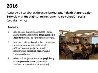 2016
Acuerdo de colaboración entre la Red Española de Aprendizaje-
Servicio y la Red ApS como instrumento de cohesión social
(ayuntamientos).
Acuerdos:
1. Cada año un ayuntamiento de la Red de
Ayuntamientos asumirá la organización del
Encuentro Estatal de Aprendizaje-Servicio.
2. En el marco de los Premios ApS, otorgados
en ese encuentro, el ayuntamiento
anfitrión formará parte del jurado y
habilitará una categoría específica de
Premio Aps local.
3. Se buscará conjuntamente apoyo global y
estratégico en la FEMP (Federación
Española de Municipios y Provincias).
 