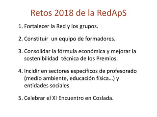 Retos 2018 de la RedApS
1. Fortalecer la Red y los grupos.
2. Constituir un equipo de formadores.
3. Consolidar la fórmula económica y mejorar la
sostenibilidad técnica de los Premios.
4. Incidir en sectores específicos de profesorado
(medio ambiente, educación física…) y
entidades sociales.
5. Celebrar el XI Encuentro en Coslada.
 