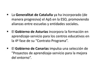  La Generalitat de Cataluña ya ha incorporado (de
manera progresiva) el ApS en la ESO, promoviendo
alianzas entre escuelas y entidades sociales.
 El Gobierno de Asturias incorpora la formación en
aprendizaje-servicio para los centros educativos en
la 4ª fase de su “Contrato Programa”.
 El Gobierno de Canarias impulsa una selección de
"Proyectos de aprendizaje-servicio para la mejora
del entorno“.
 