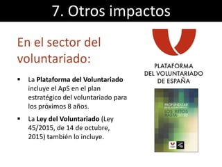 En el sector del
voluntariado:
 La Plataforma del Voluntariado
incluye el ApS en el plan
estratégico del voluntariado para
los próximos 8 años.
 La Ley del Voluntariado (Ley
45/2015, de 14 de octubre,
2015) también lo incluye.
7. Otros impactos
 