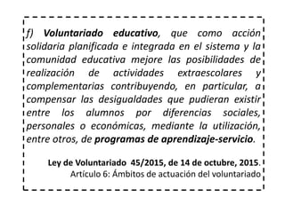 f) Voluntariado educativo, que como acción
solidaria planificada e integrada en el sistema y la
comunidad educativa mejore las posibilidades de
realización de actividades extraescolares y
complementarias contribuyendo, en particular, a
compensar las desigualdades que pudieran existir
entre los alumnos por diferencias sociales,
personales o económicas, mediante la utilización,
entre otros, de programas de aprendizaje-servicio.
Ley de Voluntariado 45/2015, de 14 de octubre, 2015.
Artículo 6: Ámbitos de actuación del voluntariado
 