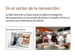 En el sector de la reinserción:
La Obra Social de La Caixa incluye el ApS en el programa
Reincorpora para la reinserción de presos en España y firma un
convenio con el Ministerio de Interior.
 