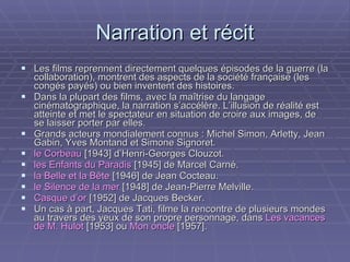 Narration et récit Les films reprennent directement quelques épisodes de la guerre (la collaboration), montrent des aspects de la société française (les congés payés) ou bien inventent des histoires. Dans la plupart des films, avec la maîtrise du langage cinématographique, la narration s’accélère. L’illusion de réalité est atteinte et met le spectateur en situation de croire aux images, de se laisser porter par elles. Grands acteurs mondialement connus : Michel Simon, Arletty, Jean Gabin, Yves Montand et Simone Signoret.  le Corbeau  [1943] d’Henri-Georges Clouzot. les Enfants du Paradis  [1945] de Marcel Carné. la Belle et la Bête  [1946] de Jean Cocteau. le Silence de la mer  [1948] de Jean-Pierre Melville. Casque d’or  [1952] de Jacques Becker. Un cas à part, Jacques Tati, filme la rencontre de plusieurs mondes au travers des yeux de son propre personnage, dans  Les vacances de M. Hulot  [1953] ou  Mon oncle  [1957].  