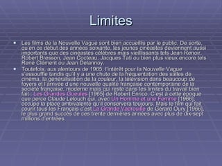 Limites Les films de la Nouvelle Vague sont bien accueillis par le public. De sorte, qu’en ce début des années soixante, les jeunes cinéastes deviennent aussi importants que des cinéastes célèbres mais vieillissants tels Jean Renoir, Robert Bresson, Jean Cocteau, Jacques Tati ou bien plus vieux encore tels René Clément ou Jean Delannoy. Toutefois, aux alentours de 1965, l’intérêt pour la Nouvelle Vague s’essouffle tandis qu’il y a une chute de la fréquentation des salles de cinéma, la généralisation de la couleur, la télévision dans beaucoup de foyers et l’arrivée d’une nouvelle qualité française contemporaine de la société française, moderne mais qui reste dans les limites du travail bien fait :  Les Grandes Gueules  [1965] de Robert Enrico. C’est à cette époque que perce Claude Lelouch qui, avec  Un Homme et une Femme  [1966], occupe la place ambivalente qu’il conservera toujours. Mais le film qui fait courir tous les Français c’est  La Grande Vadrouille  de Gérard Oury [1966], le plus grand succès de ces trente dernières années avec plus de dix-sept millions d’entrées. 