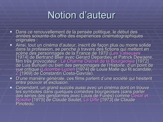 Notion d’auteur Dans ce renouvellement de la pensée politique, le début des années soixante-dix offre des expériences cinématographiques originales : Ainsi, tout un cinéma d’auteur, inscrit de façon plus ou moins solide dans la profession, se penche à travers des fictions qui mettent en scène des personnages de la France de 1970 ( Les Valseuses  [1974] de Bertrand Blier avec Gérard Depardieu et Patrick Dewaere, film très provocateur ;  Le Charme Discret de la Bourgeoisie  [1972] de Luis Buñuel) ou bien des personnages de l’Histoire, d’un point de vue critique ( Lacombe Lucien  [1974] de Louis Malle qui fit scandale,  Z  [1969] de Constantin Costa-Gavras). D’une manière générale, ces films parlent d’une société qui hésitent entre pouvoir et exclusion. Cependant, un grand succès aussi avec un cinéma dont on trouve les symboles dans quelques comédies bourgeoises (sans parler des séries des gendarmes avec Louis de Funès) comme  César et Rosalie  [1975] de Claude Sautet,   La Gifle  [1973] de Claude Pinoteau.  