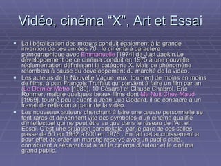 Vidéo, cinéma “X”, Art et Essai La libéralisation des mœurs conduit également à la grande invention de ces années 70 : le cinéma à caractère pornographique avec  Emmanuelle  [1974] de Just Jaekin.Le développement de ce cinéma conduit en 1975 à une nouvelle réglementation définissant la catégorie X. Mais ce phénomène retombera à cause du développement du marché de la vidéo. Les auteurs de la Nouvelle Vague, eux, tournent de moins en moins de films, à part François Truffaut qui parvient à faire un film par an ( Le Dernier Métro  [1980], 10 Césars) et Claude Chabrol. Eric Rohmer, malgré quelques beaux films dont  Ma Nuit Chez Maud  [1969], tourne peu ; quant à Jean-Luc Godard, il se consacre à un travail de réflexion à partir de la vidéo. Les nouveaux auteurs cherchant à faire une œuvre personnelle se font rares et deviennent vite des symboles d’un cinéma qualifié d’intellectuel qui ne peut être vu que dans le réseau de l’Art et Essai. C’est une situation paradoxale, car le parc de ces salles passe de 50 en 1962 à 800 en 1976 . En fait cet accroissement a pour effet de créer un marché réservé avec un public ciblé, contribuant à séparer tout à fait le cinéma d’auteur et le cinéma grand public.   