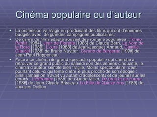 Cinéma populaire ou d’auteur La profession va réagir en produisant des films qui ont d’énormes budgets avec  de grandes campagnes publicitaires. Ce genre de films adapte souvent des romans populaires ;  Tchao Pantin  [1984],  Jean de Florette  [1986] de Claude Berri,  Le Nom de la Rose  [1986],  L’ours  [1988] de Jean-Jacques Annaud,  Camille Claudel  [1988] de Bruno Nuytten,  Cyrano de Bergerac  [1990] de Jean-Paul Rappeneau. Face à ce cinéma de grand spectacle populaire qui cherche à retrouver ce grand public du samedi soir des années cinquante, le cinéma d’auteur semble bien fragile. Moins spectaculaire, c’est pourtant celui-ci qui tente d’être le plus proche de son époque ; ainsi, jamais on n’avait vu autant d’adolescents et de jeunes sur les écrans :  L’Effrontée  [1985] de Claude Miller,  De bruit et de Fureur  [1986] de Jean-Claude Brisseau,  La Fille de Quinze Ans  [1989] de Jacques Doillon.   