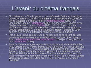 L’avenir du cinéma français On revient au « film de genre », un cinéma de fiction qui s’éloigne profondément du courant naturaliste et qui respecte les codes du genre auquel il se réfère. Ainsi le  Pacte des loups  [2001] de Christophe Gans ou  Belphégor  [2001] de Jean-Paul Salomé avec Sophie Marceau ou bien  Vidocq  [2001] de Pitof (premier film entièrement en images numériques) ; films d’aventures gothique, policier fantastique ou conte onirique, ils mêlent l’action, le côté sombre des choses aidés par des effets spéciaux parfaits. Par ailleurs, deux réalisateurs dominent ces années tant par une grande qualité technique que scénaristique : Jean-Pierre Jeunet avec  Le fabuleux destin d’Amélie Poulain  [2001] et François Ozon avec  8 femmes  [2002].  Ainsi le cinéma français reprend de la vigueur et s’internationalise, avec de jeunes ou moins jeunes stars françaises qui n’hésitent plus à tourner en anglais, ni à s’expatrier (Juliette Binoche, Julie Delpy, Andrey Tatou pour les femmes ; Romain Duris, Mathieu Almaric, Gaspard Ulliel pour les hommes). D’autres vedettes, un peu plus âgées s’exportent particulièrement bien telles Jean Reno au Japon, Gérard Depardieu aux Etats-Unis et Daniel Auteuil en Grande-Bretagne. 