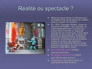 Réalité ou spectacle ? Mais les deux frères ne filment que la réalité et de toute façon ne croient pas en l’avenir du cinéma. En 1895, Georges Méliès, forain et  homme de théâtre, veut acheter un cinématographe aux Lumière qui refuse de lui vendre un appareil auquel ils ne croient pas. Il doit alors bricoler le bioscope de l’Anglais W. Paul avec lequel il filme de petites histoires. Il inventera les premières mises en scène, les premiers acteurs, les premiers décors et les premiers trucages. En tout il filmera environ 1500 films. Dont : une partie de cartes  [1896]  (son premier film). le voyage dans la lune  [1903]  (son film le plus connu). Cependant, le cinéma reste un spectacle de fête foraine. 