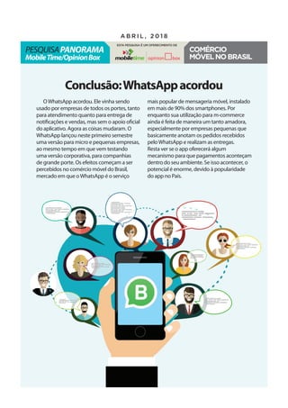 pesquisaPanorama
MobileTime/OpinionBox
a b r i l , 2 0 1 8
Esta pesquisa é um oferecimento de
Comércio
móvelnoBrasil
Conclusão:WhatsAppacordou
OWhatsApp acordou. Ele vinha sendo
usado por empresas de todos os portes, tanto
para atendimento quanto para entrega de
notificações e vendas, mas sem o apoio oficial
do aplicativo. Agora as coisas mudaram. O
WhatsApp lançou neste primeiro semestre
uma versão para micro e pequenas empresas,
ao mesmo tempo em que vem testando
uma versão corporativa, para companhias
de grande porte. Os efeitos começam a ser
percebidos no comércio móvel do Brasil,
mercado em que oWhatsApp é o serviço
mais popular de mensageria móvel, instalado
em mais de 90% dos smartphones. Por
enquanto sua utilização para m-commerce
ainda é feita de maneira um tanto amadora,
especialmente por empresas pequenas que
basicamente anotam os pedidos recebidos
peloWhatsApp e realizam as entregas.
Resta ver se o app oferecerá algum
mecanismo para que pagamentos aconteçam
dentro do seu ambiente. Se isso acontecer, o
potencial é enorme, devido à popularidade
do app no País.
 