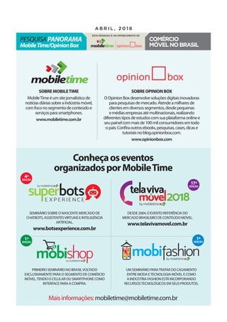 Conheçaoseventos
organizadosporMobileTime
SobreMobileTime
MobileTimeéumsitejornalísticode
notíciasdiáriassobreaindústriamóvel,
comfoconosegmentodeconteúdoe
serviçosparasmartphones.
www.mobiletime.com.br
SobreOpinionBox
OOpinionBoxdesenvolvesoluçõesdigitaisinovadoras
parapesquisasdemercado.Atendeamilharesde
clientesemdiversossegmentos,desdepequenas
emédiasempresasatémultinacionais,realizando
diferentestiposdeestudoscomsuaplataformaonlinee
seupainelcommaisde100milconsumidoresemtodo
opaís.Confiraoutrosebooks,pesquisas,cases,dicase
tutoriaisnoblog.opinionbox.com.
www.opinionbox.com
Maisinformações:mobiletime@mobiletime.com.br
Desde2004,o evento referência do
mercado brasileirode conteúdomóvel.
www.telavivamovel.com.br
Seminário sobre o nascente mercado de
chatbots,assistentesvirtuais e inteligência
artificial.
www.botsexperience.com.br
Primeiro seminário no Brasilvoltado
exclusivamente para o segmento de comércio
móvel,tendo o celular ou smartphone como
interface para a compra.
Um seminário paratratar do casamento
entre moda etecnologia móvel e Como
a indústria fashion está incorporando
recursostecnológicos em seus produtos.
4ª
edição
1ª
edição
1ª
edição
17ª
edição
pesquisaPanorama
MobileTime/OpinionBox
a b r i l , 2 0 1 8
Esta pesquisa é um oferecimento de
Comércio
móvelnoBrasil
 
