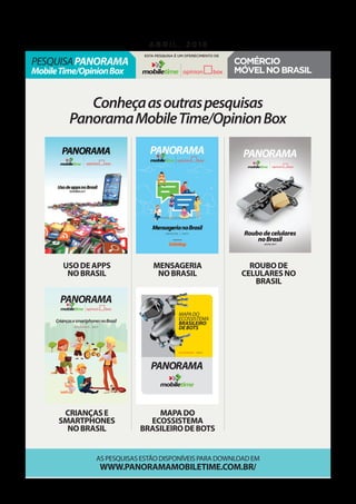 Conheçaasoutraspesquisas
PanoramaMobileTime/OpinionBox
As pesquisas estão disponíveis para download em
www.panoramamobiletime.com.br/
Usodeapps
noBrasil
criançase
smartphones
noBrasil
Mensageria
noBrasil
mapado
ecossistema
brasileirodebots
roubode
celularesno
Brasil
MAPADO
ECOSSISTEMA
BRASILEIRO
DEBOTS
PANORAMA
D E Z E M B R O , 2 0 1 7
CriançasesmartphonesnoBrasil
PANORAMA
n o v e m b r o , 2 0 1 7
Roubodecelulares
noBrasil
julho,2017
PANORAMA
pesquisaPanorama
MobileTime/OpinionBox
a b r i l , 2 0 1 8
Esta pesquisa é um oferecimento de
Comércio
móvelnoBrasil
 