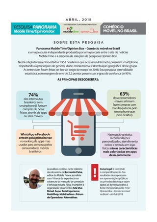 PanoramaMobileTime/OpinionBox–ComérciomóvelnoBrasil
é uma pesquisa independente produzida por uma parceria entre o site de notícias
MobileTime e a empresa de soluções de pesquisas Opinion Box.
Nesta edição foram entrevistados 1.953 brasileiros que acessam a Internet e possuem smartphone,
respeitando as proporções de gênero, idade, renda mensal e distribuição geográfica desse grupo.
As entrevistas foram feitas on-line ao longo de março de 2018. Esta pesquisa tem validade
estatística, com margem de erro de 2,2 pontos percentuais e grau de confiança de 95%.
As principais descobertas:
S o b r e e s ta p e s q u i s a
As análises contidas neste relatório
são de autoria de FernandoPaiva,
editor do MobileTime e jornalista
com 18 anos de experiência na
cobertura do mercado de conteúdo
e serviços móveis. Paiva é também o
organizador dos eventos TelaViva
Móvel, SuperBotsExperience,
MobiShop, MobiFashion e Fórum
deOperadorasAlternativas.
pesquisaPanorama
MobileTime/OpinionBox
a b r i l , 2 0 1 8
Esta pesquisa é um oferecimento de
Comércio
móvelnoBrasil
Avisolegal: é permitido
o compartilhamento dos
resultados desta pesquisa
em apresentações públicas
ou privadas desde que sejam
dados os devidos créditos à
fonte: PanoramaMobileTime/
OpinionBox–Comérciomóvel
noBrasil–abrilde2018.
74%
dos internautas
brasileiros com
smartphone já fizeram
compras de bens
físicos através de apps
ou sites móveis
WhatsAppeFacebook
entrampelaprimeiravez
no ranking de apps mais
usados para compras pelos
consumidores móveis
brasileiros
63%
dos consumidores
móveis afirmam
fazer compras com
mais frequência pelo
smartphone que
pelo desktop
Navegação gratuita,
recomendações
personalizadas, atendimento
online e retirada em lojas
físicas sãoascaracterísticas
maisvalorizadasemapps
dem-commerce
 