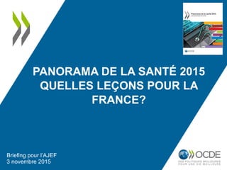 PANORAMA DE LA SANTÉ 2015
QUELLES LEÇONS POUR LA
FRANCE?
Briefing pour l’AJEF
3 novembre 2015
 