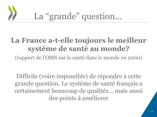 La France a-t-elle toujours le meilleur
système de santé au monde?
(rapport de l’OMS sur la santé dans le monde en 2000)
Difficile (voire impossible) de répondre à cette
grande question. Le système de santé français a
certainement beaucoup de qualités… mais aussi
des points à améliorer
2
La “grande” question…
 