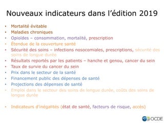 • Mortalité évitable
• Maladies chroniques
• Opioïdes – consommation, mortalité, prescription
• Étendue de la couverture santé
• Sécurité des soins – infections nosocomiales, prescriptions, sécurité des
soins de longue durée
• Résultats reportés par les patients – hanche et genou, cancer du sein
• Taux de survie du cancer du sein
• Prix dans le secteur de la santé
• Financement public des dépenses de santé
• Projections des dépenses de santé
• Emploi dans le secteur des soins de longue durée, coûts des soins de
longue durée
• Indicateurs d’inégalités (état de santé, facteurs de risque, accès)
Nouveaux indicateurs dans l’édition 2019
 