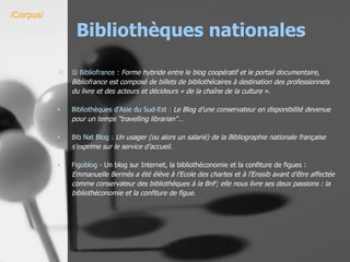 Bibliothèques nationales    Bibliofrance  :  Forme hybride entre le blog coopératif et le portail documentaire, Bibliofrance est composé de billets de bibliothécaires à destination des professionnels du livre et des acteurs et décideurs « de la chaîne de la culture ». Bibliothèques d'Asie du Sud-Est :   Le Blog d’une conservateur en disponibilité devenue pour un temps “travelling librarian”…   Bib Nat  Blog  :   Un usager (ou alors un salarié) de la Bibliographie nationale française s’exprime sur le service d’accueil.   Figoblog  -  Un blog sur Internet, la bibliothéconomie et la confiture de figues :  Emmanuelle Bermès a été élève à l’Ecole des chartes et à l’Enssib avant d’être affectée comme conservateur des bibliothèques à la BnF; elle nous livre ses deux passions : la bibliothéconomie et la confiture de figue.   /Corpus/ 
