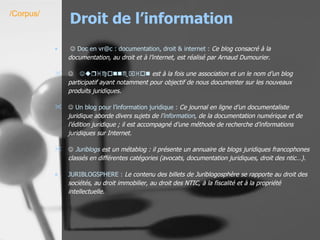 Droit de l’information      Doc en  vr @c : documentation, droit &  internet  :   Ce blog consacré à la documentation, au droit et à l’internet, est réalisé par Arnaud Dumourier.    Juriconnexion  est à la fois une association et un le nom d’un blog participatif ayant notamment pour objectif de nous documenter sur les nouveaux produits juridiques.    Un  blog  pour l’information juridique :  Ce journal en ligne d’un documentaliste juridique aborde divers sujets de l’ information , de la documentation numérique et de l’édition juridique ; il est accompagné d’une méthode de recherche d’informations juridiques sur Internet.    Juriblogs  est un métablog : il présente un annuaire de blogs juridiques francophones classés en différentes catégories (avocats, documentation juridiques, droit des ntic…).   JURIBLOGSPHERE :  Le contenu des billets de Juriblogosphère se rapporte au droit des sociétés, au droit immobilier, au droit des NTIC, à la fiscalité et à la propriété intellectuelle.   /Corpus/ 