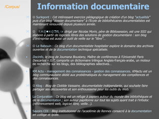 Information documentaire    Surlepont  :   Cet intéressant exercice pédagogique de création d’un blog “ actualité s” puis d’un blog “dossier documentaire” à l’Ecole de bibliothécaires documentalistes est maintenant renouvelé depuis plusieurs année.   Biblibre ,  dirigé par Nicolas Morin, père de Bibliosession, est une SSII qui élabore à partir de logiciels libres des solutions de gestion documentaire : son blog d’entreprise est aussi un outil de veille sur le “libre”…    Le Babouin :   Ce blog d’un documentaliste hospitalier explore le domaine des archives ouvertes et de la  documentation  technique spécialisée. Docinfo , le blog de Joumana Boustany, Maître de conférences à l’Université Paris Descartes – IUT , comporte un dictionnaire trilingue Anglais-français-arabe, un moteur de recherche sur les blogs, des bibliographies sélectives… KM  Actu - management des connaissances - gestion des connaissances .  KMactu est un blog communautaire dédié aux problématiques du management des compétences et des connaissances.      Klog  :   Blog de Clotilde Vaissaire, documentaliste indépendante, qui souhaite faire partager ses découvertes et son enthousiasme pour les outils du Web. La Conjuration :   Ce blog est un refuge à papiers autour du monde des bibliothèques et de la  documentation  ; son auteur papillonne sur tout les sujets ayant trait à l’infodoc (référencement web, logiciel libre, veille…).   Savoirs CDI :   Blog institutionnel de l’académie de Rennes consacré à la  documentation  en collège et lycée.   /Corpus/ 