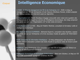 Intelligence Economique    M2IE : le  blog  du management de l' IE  et de l'entreprise 2.0 :   M2IE, le blog du management de l’IE, de l’entreprise 2.0 est l’oeuvre d’Anthony Poncier, brillant analyste des réseaux sociaux qui intervient aussi sur AgoraVox.      Organisation 2.0 :   Martin Roulleaux-Dugage renouvelle notre vision de la gestion des connaissances en la plaçant au service de l’intelligence économique. Son blog comprend une partie sur son livre “Organisation 2.0″ et des notes de lecture    Actulligence.com  en RSS :  Blog de Frédéric Martinet, consultant et formateur veille et intelligence économique Bloc Note de Bertrand DUPERRIN  :  Bertrand Duperrin, consultant chez blueKiwi, expose ses points de vue sur l’entreprise 2.0 et les nouveaux modes de gestion de l’information interne.   InnIS : Innovation & Information Stratégique  :  Ce blog pédagogique des étudiants du Master d’ISTIA Innovation contient des tests d’outils et quelques notes de lecture plutôt sommaires.   Intellitoria  :  blog d’entreprise  d’un consultant qui met l’IE et l’animation de réseaux au service du développement territorial   Intelligence économique et technologie d'information :   Sans nom d’auteur, ce blog sur l’IE et la veille automatisée agrège de nombreux fils RSS…   /Corpus/ 