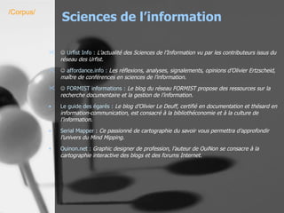 Sciences de l’information    Urfist  Info :   L’actualité des Sciences de l’Information vu par les contributeurs issus du réseau des Urfist.      affordance.info  :   Les réflexions, analyses, signalements, opinions d’Olivier Ertzscheid, maître de conférences en sciences de l’information.    FORMIST informations :   Le blog du réseau FORMIST propose des ressources sur la recherche documentaire et la gestion de l’information. Le guide des égarés :   Le blog d’Olivier Le Deuff, certifié en documentation et thésard en information-communication, est consacré à la bibliothéconomie et à la culture de l’information.   Serial Mapper  :  Ce passionné de cartographie du savoir vous permettra d’approfondir l’univers du Mind Mipping.   Ouinon.net  :   Graphic designer de profession, l’auteur de OuiNon se consacre à la cartographie interactive des blogs et des forums Internet.   /Corpus/ 