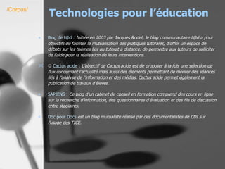 Technologies pour l’éducation Blog  de t@d :   Initiée en 2003 par Jacques Rodet, le blog communautaire t@d a pour objectifs de faciliter la mutualisation des pratiques tutorales, d’offrir un espace de débats sur les thèmes liés au tutorat à distance, de permettre aux tuteurs de solliciter de l’aide pour la réalisation de leurs interventions.      Cactus acide :   L’objectif de Cactus acide est de proposer à la fois une sélection de flux concernant l’actualité mais aussi des éléments permettant de monter des séances liés à l’analyse de l’information et des médias. Cactus acide permet également la publication de travaux d’élèves. SAPIENS  :  Ce blog d’un cabinet de conseil en formation comprend des cours en ligne sur la recherche d’information, des questionnaires d’évaluation et des fils de discussion entre stagiaires.   Doc pour Docs  est un blog mutualiste réalisé par des documentalistes de CDI sur l’usage des TICE.   /Corpus/ 