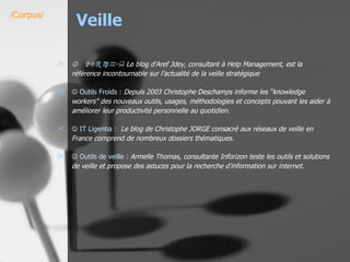 Veille    VTech  :  Le blog d’Aref Jdey, consultant à Help Management, est la référence incontournable sur l’actualité de la veille stratégique    Outils Froids :   Depuis 2003 Christophe Deschamps informe les “knowledge workers” des nouveaux outils, usages, méthodologies et concepts pouvant les aider à améliorer leur productivité personnelle au quotidien.    IT  Ligentia  :    Le blog de Christophe JORGE consacré aux réseaux de veille en France comprend de nombreux dossiers thématiques.    Outils de veille :   Armelle Thomas, consultante Inforizon teste les outils et solutions de veille et propose des astuces pour la recherche d’information sur internet. /Corpus/ 