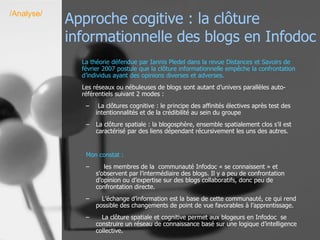 Approche cogitive : la clôture informationnelle des blogs en Infodoc La théorie défendue par Iannis Pledel dans la revue Distances et Savoirs de février 2007 postule que la clôture informationnelle empêche la confrontation d’individus ayant des opinions diverses et adverses.  Les réseaux ou nébuleuses de blogs sont autant d’univers parallèles auto-référentiels suivant 2 modes : La clôtures cognitive : le principe des affinités électives après test des intentionnalités et de la crédibilité au sein du groupe La clôture spatiale : la blogosphère, ensemble spatialement clos s’il est caractérisé par des liens dépendant récursivement les uns des autres. Mon constat :   les membres de la  communauté Infodoc « se connaissent » et s’observent par l’intermédiaire des blogs. Il y a peu de confrontation d’opinion ou d’expertise sur des blogs collaboratifs, donc peu de confrontation directe.  L’échange d’information est la base de cette communauté, ce qui rend possible des changements de point de vue favorables à l’apprentissage. La clôture spatiale et cognitive permet aux blogeurs en Infodoc  se construire un réseau de connaissance basé sur une logique d’intelligence collective. /Analyse/ 