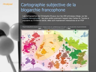 Cartographie subjective de la blogarchie francophone /Analyse/ Les cartographies de Christophe Druaux (sur les 200 principaux blogs, sur les  forums  francophones     les plus actifs) prennent l’aspect des Cartes du Tendre si populaire au XVIIIème siècle; elles sont maintenant interactives et en PDF  