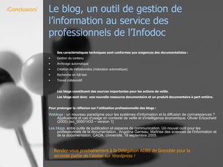 Le blog, un outil de gestion de l’information au service des professionnels de l’Infodoc Ses caractéristiques techniques sont conformes aux exigences des documentalistes : Gestion du contenu Archivage automatique Création de métadonnées (indexation automatique) Recherche en full text Travail collaboratif Les blogs constituent des sources importantes pour les actions de veille.  Les blogs sont donc  une nouvelle ressource documentaire et un produit documentaire à part entière. Pour prolonger la réflexion sur l’utilisation professionnelle des blogs :  Weblogs   : un nouveau paradigme pour les systèmes d'information et la diffusion de connaissances ? Applications et cas d'usage en contexte de veille et d'intelligence économique. Olivier Ertzscheid (2005) [sic_00001433 − version 1]  Les  blogs ,  entre outils de publication et espaces de communication. Un nouvel outil pour les professionnels de la documentation.. Angelina Garreau. Maîtrise des sciences de l'information et de la documentation, CAOA,  Université , 19 septembre 2005.  /Conclusion/ Rendez-vous prochainement à la Délégation ADBS de Grenoble pour la seconde partie de l’atelier sur Wordpress ! 