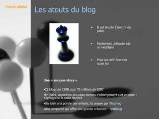 Les atouts du blog  Il est simple à mettre en place Facilement utilisable par un néophyte Pour un coût financier quasi nul /Généralités/ Une « success story » 23 blogs en 1999 pour 70 millions en 2007  En 2001, apparition des plate-formes d’hébergement clef en main :  Skyblog s  de la radio skyrock Un loisir a la portée des enfants, la preuve par  Blogmag Une simplicité qui offre une grande créativité :  Festiblog 