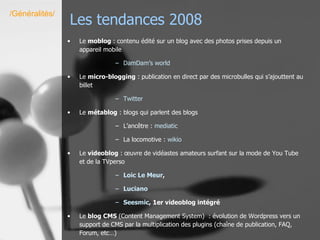 Les tendances 2008 Le  moblog  : contenu édité sur un blog avec des photos prises depuis un appareil mobile DamDam’s   world Le  micro-blogging  : publication en direct par des microbulles qui s’ajouttent au billet Twitter Le  métablog  : blogs qui parlent des blogs L’ancêtre :  mediatic La locomotive :  wikio Le  videoblog  :   œuvre de   vidéastes amateurs surfant sur la mode de You Tube et de la TVperso Loic  Le  Meur ,  Luciano Seesmic , 1er videoblog intégré Le  blog CMS  (Content Management System)  : évolution de Wordpress vers un support de CMS par la multiplication des plugins (chaîne de publication, FAQ, Forum, etc…) /Généralités/ 