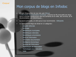 Mon corpus de blogs en Infodoc L’onglet Blogosphère de mon site web  [ IDnum .] Information Documentation numérique   présente les fils d’actualité des blogs que je consulte régulièrement dans les domaines de la veille, des archives, de la documentation, des bibliothèques…. La source principale, un wiki que je vous recommande :  bibliopedia Le corpus de 85 blogs est divisé en 12 catégories : Actualité éditoriale Archivage Bibliothèques municipales Bibliothèques nationales Bibliothèques universitaires Droit de l'information Information documentaire Intelligence économique Sciences de l'information Technologies de l'information Technologies pour l'éducation Veille /Corpus/ 
