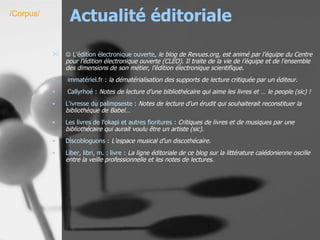 Actualité éditoriale    L’édition électronique ouverte , le blog de Revues.org, est animé par l’équipe du Centre pour l’édition électronique ouverte (CLEO). Il traite de la vie de l’équipe et de l’ensemble des dimensions de son métier, l’édition électronique scientifique. immatériel.fr   :  la dématérialisation des supports de lecture critiquée par un éditeur.   Callyrhoé  :  Notes de lecture d’une bibliothécaire qui aime les livres et … le people (sic) !   L'ivresse du palimpseste  :  Notes de lecture d’un érudit qui souhaiterait reconstituer la bibliothèque de Babel…   Les livres de l'okapi et autres fioritures  :  Critiques de livres et de musiques par une bibliothécaire qui aurait voulu être un artiste (sic).   Discobloguons  :  L’espace musical d’un discothécaire.   Liber,  libri , m. : livre  :  La ligne éditoriale de ce blog sur la littérature calédonienne oscille entre la veille professionnelle et les notes de lectures.   /Corpus/ 