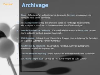 Archivage Danis  : Réflexions d’un archiviste sur les documents d’ archives  accompagnées de quelques petits textes personnels.     Sous la poussière  : Blog d’un archiviste suisse sur l’archivage des documents électroniques, la numérisation des documents et leur diffusion en ligne. Dans les bas-fonds de l'archiviste...  L’actualité relative au monde des  archives  par une jeune archiviste, qui tient à garder l’anonymat…  PhD-Blognotes  :  Notes de travail d’Anne-Marie Bruleaux pour sa thèse sur “Le formulaire, de la galaxie Gutenberg à l’ère du numérique”  Rendez-vous du patrimoine :  Blog d’Isabelle Rambaud, Archiviste-paléographe, Conservatrice générale du patrimoine. The   Ten   Thousand   Year   Blog  :  David Mattison est archiviste en Colombie britannique ICA -  Kuala   Lumpur  2008 :  Le blog de l’ICA sur le congrès de Kuala Lumpur  /Corpus/ 