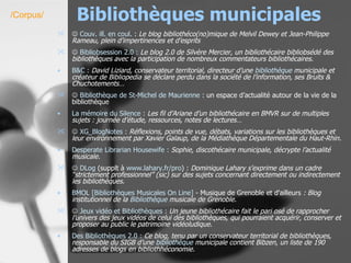 Bibliothèques municipales    Couv . ill. en coul.  :  Le blog bibliothéco(no)mique de Melvil Dewey et Jean-Philippe Rameau, plein d’impertinences et d’esprits    Bibliobsession  2.0 :   Le blog 2.0 de Silvère Mercier, un bibliothécaire bibliobsédé des bibliothèques avec la participation de nombreux commentateurs bibliothécaires.   B&C :   David Liziard, conservateur territorial, directeur d’une  bibliothèque  municipale et créateur de Bibliopedia se déclare perdu dans la société de l’information, ses Bruits & Chuchotements…      Bibliothèque de  St-Michel  de Maurienne  : un espace d’actualité autour de la vie de la bibliothèque La  mémoire du Silence :   Les fil d’Ariane d’un bibliothécaire en BMVR sur de multiples sujets : journée d’étude, ressources, notes de lectures…      XG_BlogNotes  :   Réflexions, points de vue, débats, variations sur les bibliothèques et leur environnement par Xavier Galaup, de la Médiathèque Départementale du Haut-Rhin. Desperate   Librarian   Housewife  :   Sophie, discothécaire municipale, décrypte l’actualité musicale.      DLog  (supplt à  www.lahary.fr /pro ) :  Dominique Lahary s’exprime dans un cadre “strictement professionnel” (sic) sur des sujets concernant directement ou indirectement les bibliothèques. BMOL [Bibliothèques Musicales On Line]  - Musique de Grenoble et d'ailleurs  : Blog institutionnel de la  Bibliothèque  musicale de Grenoble.      Jeux vidéo et Bibliothèques :   Un jeune bibliothécaire fait le pari osé de rapprocher l’univers des jeux vidéos de celui des bibliothèques, qui pourraient acquérir, conserver et proposer au public le patrimoine vidéoludique. Des Bibliothèques 2.0 :   Ce blog, tenu par un conservateur territorial de bibliothèques, responsable du SIGB d’une  bibliothèque  municipale contient Bibzen, un liste de 190 adresses de blogs en bibliothhéconomie.   /Corpus/ 