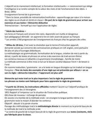 L’objectif est le maniement intellectuel, la formation intellectuelle = « raisonnement qui oblige
l’intelligence à se rendre compte de la valeur des mots et de l’enchainement des idées. »
Bréal, 1891z
Enseignement formel de la grammaire
* Dans la classe, procédés de mémorisation/restitution : apprentissage par cœur à la maison
des règles ou en étude et récité en classe = On part de la règle de grammaire pour arriver aux
exercices et aux textes = Démarche déductive
Thème/version : formatif qui vise l’application de règles
* Siècle des lumières =
Les livres en français sont encore très rares. Apprendre est inutile et dangereux
Syst pédagogique démodé : on apprend à lire en latin avant de passer au français
* Les années 1760 progression de l’enseignement du français chez les garçons des villes
* Milieu du 18 ème, C’est avec la révolution que le terme d’instruction apparaît.
demande sociale qui concerne des connaissances pratiques en LVE anglais, zone portuaire
De plus en plus d’ouvrages didactiques
La méthodologie est grammaticale, formalisation de la langue, création de mot à partir du
dérivé, à partir de textes et phrases on arrive à des exercices de trad version thème
Les contenus lexicaux st rattachés à la grammaire (morphologie...famille de mots)
La méthode commence à être mise à mal car le besoin sociétal dépasse l’écrit + de besoin à
l’oral.
On nomme traduction / grammaire : on a le texte en langue étrangère qu’on traduit en langue
française = Tirer du texte des exemples d’une règle qui est présentée par ailleurs = on va
vers la règle = démarche inductive = l’apprenant est plus actif
Démarche qui reste trad car le plus important c’est la règle de grammaire
Les phrases ou textes sont fabriqués pour faire apprendre la règle de grammaire.
* A partir du 19 ème, les instructions officielles mettent l’accent sur l’objectif pratique de
l’enseignement des LV étrangères
1851 Rapport à l’empereur sur la situation de l’Instruction publique
QQ chose de nouveau = échange de pensées
On assiste à la montée de la méthode orale : on enseigne la langue parlée même si la
grammaire reste le moyen d’aborder les contenus
Objectif : aboutir à la parole vivante
Passage des méthodologie trad à la méthodologie directe le moment où la priorité bascule de
la méthode de trad à la méthode orale
* Le centre de gravité de la leçon bascule de la règle de grammaire aux textes (existants, réels
pas fabriqués pour la classe.
 