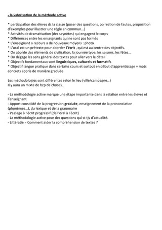 - la valorisation de la méthode active
* participation des élèves ds la classe (poser des questions, correction de fautes, proposition
d’exemples pour illustrer une règle en commun...)
* Activités de dramatisation (des saynètes) qui engagent le corps
* Différences entre les enseignants qui ne sont pas formés
* L’enseignant a recours a de nouveaux moyens : photo
* L’oral est un prétexte pour aborder l’écrit , qui est au centre des objectifs.
* On aborde des éléments de civilisation, la journée type, les saisons, les fêtes...
* On dégage les sens général des textes pour aller vers le détail
* Objectifs fondamentaux sont linguistiques, culturels et formatifs
* Objectif langue pratique dans certains cours et surtout en début d’apprentissage = mots
concrets appris de manière graduée
Les méthodologies sont différentes selon le lieu (ville/campagne…)
Il y aura un mixte de bcp de choses…
- La méthodologie active marque une étape importante dans la relation entre les élèves et
l’enseignant
- Apport consolidé de la progression graduée, enseignement de la prononciation
(phonèmes…), du lexique et de la grammaire
- Passage à l’écrit progressif (de l’oral à l’écrit)
- La méthodologie active pose des questions qui st tjs d’actualité.
- Littératie = Comment aider la compréhension de textes ?
 
