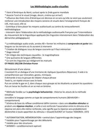 Les Méthodologies audio-visuelles
* Vient d’Amérique du Nord, surtout après la 2nde guerre mondiale
* Associe l’oral et le visuel (image, dessin, cinéma qui arrive!)
* Influence des Etats-Unis d’Amérique est décisive en ce sens qu’elle ne vient pas seulement
renforcer une introduction des moyens sonores et visuels dans l’enseignement français de
LVE, mais aussi, elle va
- Contribue à faire placer les moyens audiovisuels au centre du renouvellement
méthodologique
- intervenir dans l’élaboration de la méthodologie audiovisuelle française par l’intermédiaire
du mouvement de la linguistique appliquée (les linguistes interviennent dans l’élaboration des
démarches pédagogiques)
* La méthodologie audio-orale, années 40 = former les militaires à comprendre et parler des
langues sur les terrains où ils auraient à intervenir
* Création de dialogues issus de langue courante qu’il faut mémoriser
* Stage intensif
* On intègre des techniques nouvelles : le magnétophone
* Une quinzaine de langues différentes
* Ce sont les linguistes qui rédigeront les manuels
CF PAGES 195/196 Christian Puren
Déroulement d’une séance
L’assistant lit un dialogue d’une trentaine de répliques (questions-Réponses). Il aide à la
compréhension par intonation, gestes, mimiques
Il demande à tous le groupe de réépter chaque phrase
Texte lu, on répète encore avec le texte
Puis on scinde le gpe en 2, dans chaque sous-groupe où les étudiants se posent les questions-
Puis on laisse les feuilles et on se met en binôme
* Méthode fondée sur la psychologie behavioriste : théorise les atouts de la méthode
imitative
considère le langage comme un type de comportements humains (BEHAVIOR =
comportement)
* Schéma de base du réflexe conditionné défini comme « dans une situation-stimulus se
produit une réponse-réaction, si celle-ci est renforcée l’association entre le stimulus et la
réponse est alors elle-même renforcée, cela signifie que la réponse sera probablement
déclenchée à toute apparition du stimulus » Oswald DUCROT et Tzvetan TODOROV, 1972
* AUTOMATISATION, MÉMORISATION = central dans l’apprentissage des langues
* Valables pour l’apprentissage par des débutants
* Valable pour des structures
* SKINNER = conditionnement opérant
 