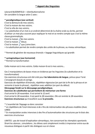 * Apport des linguistes
Léonard BLOOMFIELD = distributionnalisme
On considère la langue selon 2 axes :
* paradigmatique (axe vertical)
C’est la demeure de mes voisins.
C’est la maison de mes voisins.
C’est la villa de mes voisins.
= La substitution d’un mot à un endroit déterminé de la chaîne orale ou écrite, permet
d’utiliser un mot plus courant pour expliquer le mot et se rendre compte que c’est la même
classe grammaticale.
C’est la maison de mes voisins
C’est la maison bleue.
C’est la maison que j’aime bien.
= la substitution permet de rendre compte des unités de la phrase, au niveau sémantique.
* Permet de générer de nouveaux énoncés = bagage linguistiques qui grandit
* syntagmatique (axe horizontal)
* Permet la transformation
Cette maison est à mes voisins. Cette maison-là est à mes voisins…
Ces 2 manipulations de bases mises en évidence par les linguistes (la substitution et la
transformation)
Ces exercices structuraux ont été créé pour les laboratoires de langue, prévus pour l’oral.
L’enseignant écoute et corrige.
Exercices de répétition d’énoncés, répétition régressive (on part de la fin de la phrase et on
remonte à toute la phrase) , répétition avec addition (on part du début)
Découpage fondé sur le découpage paradigmatique.
Exercices de substitution qui permettent de mémoriser une forme
Il est arrivé le 28 novembre. Il est arrivé le 12 avril.
Il est arrivé le 28 novembre. Il est parti le 28 novembre. Elle est rentrée le 28 novembre.
Exercices structuraux qui travaillent aussi la prosodie.
* L’essentiel de l’Appage va donc consister
* en répétitions de l’oral intensives à de s fins de mémorisation des phrases-modèles (Avec
LABO)
* En manipulation orales intensives à des fins d’automatisation des structures par le biais des
exercices structuraux
LIMITES : pas de travail d’explication sémantique, rien concernant les réemplois spontanés
Drant les séances ; simulations ; les élèves sont simplement invités à improviser entre eux de
nouveaux dialogues à partir des dialogues vus en classe
 