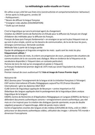 La méthodologie audio-visuelle en France
On utilise ce qui a été fait aux Etats-Unis (constructiviste et comportementalisme= behaviour)
- Arrive après la 2nde guerre, années 50
- Politiquement :
* Besoin de diffuser la langue française
* Enseigner à des adultes (COLONISATION)
* Outils qui ont évolué
C’est la linguistique qui sera le principal agent du changement
Création du CREDIF Centre de Recherche et d’étude pour la diffusion du français est chargé
d’élaborer des méthodes pour la diffusion du français.
Français de base puis français fondamental = on enseigne ce qui est le plus fréquent mais ce
qui ests le plus simple, centré sur les besoins de communication, de la vie de tous les jours,
échanges commerciaux. Demande sociétale
Méthode faite à partir de la langue parlée
Equipe de pédagogues et linguistes enregistre les mots : quels sont les mots les plus
fréquemment utilisés ?
A partir de ces listes de mots, ils créent une progression de cours, proposent des situations de
communications de la vie courante avec dialogue. Mise en évidence de la fréquence et du
vocabulaire disponible (= fréquent dans un contexte particulier).
Pomme de terre (le mot qu’on enseignait) et patate (+ fréquent)
Le français fondamental premier degré de 1475 mots qui serait l’équivalent du niveau A
jusqu’à B1.
Premier manuel de cours audiovisuel FLE Voix et image de France Premier degré
Naissance de
BELC (bureau pour l’enseignement de la langue et de la civilastion françaises à l’étranger)
CIEP centre International d’Etudes Pédagogiques aujourd’hui FEI (France Education
International) = gère les diplomes DALF DELF
CLAB Centre de linguistique appliquée de Besançon = centre important en FLE
Didactique des langues appliquée était le prolongement de la linguistique (donc analyse
linguistique de la langue)
CRAPEL Centre de Recherche et d’Applications Pédagogiques en Langues (CRAPEL) de Nancy =
défendent documents authentiques sonores = enregistrement sonore authentique, pas réel
mais on s’en inspirait pour la création des dialogues (parole spontanée, ex pas de double
négation) proposés à l’apprentissage, débit de parole moins ralenti
Centre d’approches vivantes des langues et des médias (CAVILAM) de Vichy, créé en 1964 =
précurseur en documents authentiques vidéos, utilisation des images = alimente TV5 monde +
dimension Francophonie
 