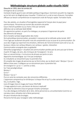 Méthodologie structuro-globale audio-visuelle SGAV
Ebauché en 1955, dans les années 60
Emergence de ce contexte
Contexte d’après-guerre avec véritable politique linguistique. Comment accueillir les migrants
qu’on fait venir du Maghreb pour travailler ? Endroit où il y a de la main-d’oeuvre. Formation
efficace car besoin compréhension et expression orale de français rapide. Formation facile.
Pour des adultes, en situation d’homoglottes (apprend le français dans le pays) pour
communiquer. Personnes qui auront des occasions de parler
Cours intensif quotidien ou au moins 3 fois par semaine
définition de la méthode SGAV BESSE
On apprend en parlant, on part d’un dialogue, on propose à l’apprenant de parler
Des éléments de lexique
De la morpho-syntaxe (organisation des mots)
De la phonétique (prononciation, prosodie) ≡ naissance de la méthode verbo-tonale MVT
Il ne s’agit pas seulement de parler mais de comprendre ce qui se joue ds la communication. On
aura des images qui expriment les émotions, éléments de l’environnement (sons de la rue, du
bureau), indices non verbaux Moyens non verbaux = gestes, interaction
Communication enseignée dans sa globalité
Sémantico-pragmatique = situations de communication portées par du sens puis par la forme
A partir d’images, de sons, des mimiques de l’enseignant = le sens
Dans un second temps = la structure de phrases qui porte ce sens
Approche onomasiologiqe qui n’est pas analytique
Ex 2 étudiants se rencontrent pour la première fois
On projette des images de personnes qui se font la bise, qui se disent salut ! Bonjour ! Ça va !
Même chose avec 2 collègues qui se rencontrent pour la première fois
On enseigne le « ça va ! «  comme un bloc.
Sur l’axe paradigmatique
Bonjour !
Ça va ?
Bonjour ! Ça va ?
Puis on varie les contextes avec des rencontres différentes
L’apprenant comprend qu’on dit Bonjour à chaque fois et qu’il y a des variantes définies par le
lieu, la situation, l’âge…
Livre d’images Voix et images de France YOUTUBE
L’image apporte le sens, pas besoin de discours explicatif
On scinde les éléments oraux en groupe morpho syntaxique
Il y a des dialogues (Utilisation de la 1ère, 2ème personne) ou une présentation (comme un
narrateur donc utilisation de la 3ème personne)
On peut introduire des bruitages.
Personne formés pour enseigner cette méthodologie
 