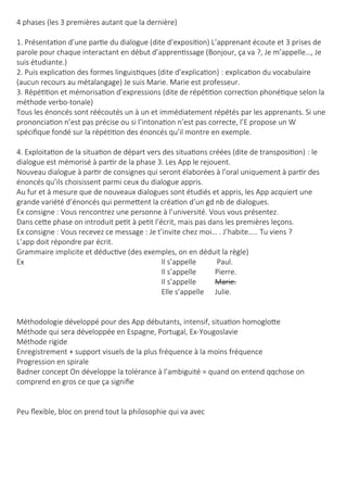 4 phases (les 3 premières autant que la dernière)
1. Présentation d’une partie du dialogue (dite d’exposition) L’apprenant écoute et 3 prises de
parole pour chaque interactant en début d’apprentissage (Bonjour, ça va ?, Je m’appelle…, Je
suis étudiante.)
2. Puis explication des formes linguistiques (dite d’explication) : explication du vocabulaire
(aucun recours au métalangage) Je suis Marie. Marie est professeur.
3. Répétition et mémorisation d’expressions (dite de répétition correction phonétique selon la
méthode verbo-tonale)
Tous les énoncés sont réécoutés un à un et immédiatement répétés par les apprenants. Si une
prononciation n’est pas précise ou si l’intonation n’est pas correcte, l’E propose un W
spécifique fondé sur la répétition des énoncés qu’il montre en exemple.
4. Exploitation de la situation de départ vers des situations créées (dite de transposition) : le
dialogue est mémorisé à partir de la phase 3. Les App le rejouent.
Nouveau dialogue à partir de consignes qui seront élaborées à l’oral uniquement à partir des
énoncés qu’ils choisissent parmi ceux du dialogue appris.
Au fur et à mesure que de nouveaux dialogues sont étudiés et appris, les App acquiert une
grande variété d’énoncés qui permettent la création d’un gd nb de dialogues.
Ex consigne : Vous rencontrez une personne à l’université. Vous vous présentez.
Dans cette phase on introduit petit à petit l’écrit, mais pas dans les premières leçons.
Ex consigne : Vous recevez ce message : Je t’invite chez moi… . J’habite….. Tu viens ?
L’app doit répondre par écrit.
Grammaire implicite et déductive (des exemples, on en déduit la règle)
Ex Il s’appelle Paul.
Il s’appelle Pierre.
Il s’appelle Marie.
Elle s’appelle Julie.
Méthodologie développé pour des App débutants, intensif, situation homoglotte
Méthode qui sera développée en Espagne, Portugal, Ex-Yougoslavie
Méthode rigide
Enregistrement + support visuels de la plus fréquence à la moins fréquence
Progression en spirale
Badner concept On développe la tolérance à l’ambiguité = quand on entend qqchose on
comprend en gros ce que ça signifie
Peu flexible, bloc on prend tout la philosophie qui va avec
 