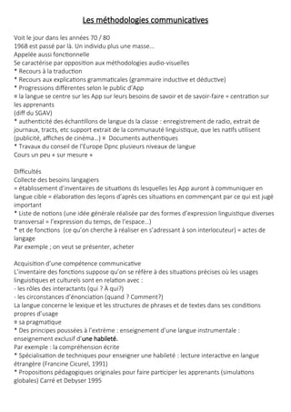 Les méthodologies communicatives
Voit le jour dans les années 70 / 80
1968 est passé par là. Un individu plus une masse...
Appelée aussi fonctionnelle
Se caractérise par opposition aux méthodologies audio-visuelles
* Recours à la traduction
* Recours aux explications grammaticales (grammaire inductive et déductive)
* Progressions différentes selon le public d’App
≡ la langue se centre sur les App sur leurs besoins de savoir et de savoir-faire = centration sur
les apprenants
(diff du SGAV)
* authenticité des échantillons de langue ds la classe : enregistrement de radio, extrait de
journaux, tracts, etc support extrait de la communauté linguistique, que les natifs utilisent
(publicité, affiches de cinéma…) ≡ Documents authentiques
* Travaux du conseil de l’Europe Dpnc plusieurs niveaux de langue
Cours un peu « sur mesure »
Difficultés
Collecte des besoins langagiers
= établissement d’inventaires de situations ds lesquelles les App auront à communiquer en
langue cible = élaboration des leçons d’après ces situations en commençant par ce qui est jugé
important
* Liste de notions (une idée générale réalisée par des formes d’expression linguistique diverses
transversal = l’expression du temps, de l’espace…)
* et de fonctions (ce qu’on cherche à réaliser en s’adressant à son interlocuteur) = actes de
langage
Par exemple ; on veut se présenter, acheter
Acquisition d’une compétence communicative
L’inventaire des fonctions suppose qu’on se réfère à des situations précises où les usages
linguistiques et culturels sont en relation avec :
- les rôles des interactants (qui ? À qui?)
- les circonstances d’énonciation (quand ? Comment?)
La langue concerne le lexique et les structures de phrases et de textes dans ses conditions
propres d’usage
≡ sa pragmatique
* Des principes poussées à l’extrème : enseignement d’une langue instrumentale :
enseignement exclusif d’une habileté.
Par exemple : la compréhension écrite
* Spécialisation de techniques pour enseigner une habileté : lecture interactive en langue
étrangère (Francine Cicurel, 1991)
* Propositions pédagogiques originales pour faire participer les apprenants (simulations
globales) Carré et Debyser 1995
 