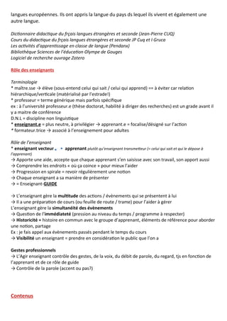 langues européennes. Ils ont appris la langue du pays ds lequel ils vivent et également une
autre langue.
Dictionnaire didactique du frçais langues étrangères et seconde (Jean-Pierre CUQ)
Cours du didactique du frçais langues étrangères et seconde JP Cuq et I Gruca
Les activités d’apprentissage en classe de langue (Pendanx)
Bibliothèque Sciences de l’éducation Olympe de Gouges
Logiciel de recherche ouvrage Zotero
Rôle des enseignants
Terminologie
* maître.sse → élève (sous-entend celui qui sait / celui qui apprend) == à éviter car relation
hiérarchique/verticale (matérialisé par l’estrade!)
* professeur = terme générique mais parfois spécifique
ex : à l’université professeur.e (thèse doctorat, habilité à diriger des recherches) est un grade avant il
y a maitre de conférence
D.N.L = discipline non linguistique
* enseignant.e = plus neutre, à privilégier → apprenant.e = focalise/désigné sur l’action
* formateur.trice → associé à l’enseignement pour adultes
Rôle de l’enseignant
* enseignant vecteur apprenant plutôt qu’enseignant transmetteur (= celui qui sait et qui le dépose à
l’apprenant)
→ Apporte une aide, accepte que chaque apprenant s’en saisisse avec son travail, son apport aussi
→ Comprendre les endroits « où ça coince » pour mieux l’aider
→ Progression en spirale = revoir régulièrement une notion
→ Chaque enseignant a sa manière de présenter
→ = Enseignant-GUIDE
→ L’enseignant gère la multitude des actions / évènements qui se présentent à lui
→ Il a une préparation de cours (ou feuille de route / trame) pour l’aider à gérer
L’enseignant gère la simultanéité des évènements
→ Question de l’immédiateté (pression au niveau du temps / programme à respecter)
→ Historicité = histoire en commun avec le groupe d’apprenant, éléments de référence pour aborder
une notion, partage
Ex : je fais appel aux évènements passés pendant le temps du cours
→ Visibilité un enseignant = prendre en considération le public que l’on a
Gestes professionnels
→ L’Agir enseignant contrôle des gestes, de la voix, du débit de parole, du regard, tjs en fonction de
l’apprenant et de ce rôle de guide
→ Contrôle de la parole (accent ou pas?)
Contenus
 