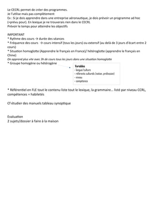 Le CECRL permet de créer des programmes.
Je l’utilise mais pas complètement
Ex : Si je dois apprendre dans une entreprise aéronautique, je dois prévoir un programme ad hoc
(=prévu pour). En lexique je ne trouverais rien dans le CECRL
Prévoir le temps pour atteindre les objectifs
IMPORTANT
* Rythme des cours → durée des séances
* Fréquence des cours → cours intensif (tous les jours) ou extensif (au delà de 3 jours d’écart entre 2
cours)
* Situation homoglotte (Apprendre le français en France)/ hétéroglotte (apprendre le français en
Chine)
On apprend plus vite avec 3h de cours tous les jours dans une situation homoglotte
* Groupe homogène ou hétérogène
* Référentiel en FLE tout le contenu liste tout le lexique, la grammaire… listé par niveau CCRL,
compétences = habiletés
Cf étudier des manuels tableau synoptique
Evaluation
2 sujets/dossier à faire à la maison
Variables
- langue/culture
- référents culturels (nation, profession)
- niveau
- compétence
 