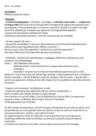 TD 4 – 11 octobre
Les moyens
Différents types de moyens
* Matériel
- le matériel pédagogique « méthodes » de langue, « méthodes universelles » = uniquement
en langue cible (tout sera écrit en français) donc l’enseignement apporte des éléments pour
accompagner, n’est pas pensé pour un travail en autonomie, destiné à un public très large,
censé être utilisable par n’importe quel apprenant (homoglotte/hétéroglotte)
manuels Clé international, hachette FLE, Hatier
Dictionnaire, bescherelle, glossaire = sont des ressources pas des méthodes
- les docs supports de cours =
* documents authentiques = docs qui a été produits par la communauté linguistique pour
cette communauté linguistique (tract, affiche, un journal…)
Qu’est-ce qu’on veut faire apprendre ? Comment on veut faire apprendre ?
Des outils utilisés pour faire apprendre qq chose de particulier.
* Méthodes = éléments de méthodologie (= pédagogie, différentes méthodes qui vont
constituer une méthodologie)
Outils = MVT Méthode verbo-tonale
Méthode directe : parler directement en langue cible pendant le cours
Traduction
Simulation : proposer que la classe et l’ensemble des apprenant joue un rôle
particulier. Tout le cours joue son personnage. Exemple : chaque apprenant joue un locataire,
famille, colocation… Permet d’aborder toutes les situations, tous les sujets. « jeux de rôles ».
permet aux apprenants d’endosser des rôles éloignés de leur quotidien et désinhibe certaines
personnes.
* espace / environnement : les bâtiments, la salle
L’espace est approprié pour apprendre (silence, volume, équipements...)
Avoir un espace pour étudier participe à l’apprentissage.
Pour favoriser un cours de langue, c’est la disposition en U qui est idéal. Les apprenants
peuvent se lever, se déplacer dans l’espace. Favorise l’interaction.
15/20 apprenants max c’est idéal
M. Hall concept de proxémique, comment les gens interagissent les uns avec les autres, zone
personnelle plus ou moins grandes selon les cultures, on peut se sentir en insécurité car sa
zone personnelle est « coincée » avec celle d’un autre.
Un apprenant peut se sentir en insécurité s’il est trop proche d’un autre apprenant.
Proxémique différente selon les individus. La dimension culturelle et personnelle est
importante.
Le matériel est important. Sans table, certains apprenants peuvent être dérangés.
 